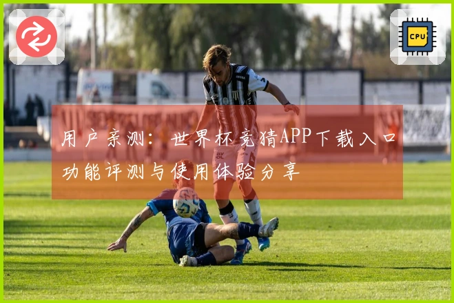 用户亲测：世界杯竞猜APP下载入口功能评测与使用体验分享